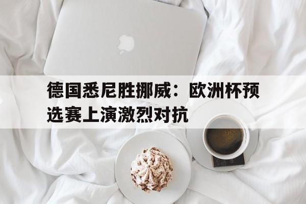 关于德国悉尼胜挪威：欧洲杯预选赛上演激烈对抗的信息